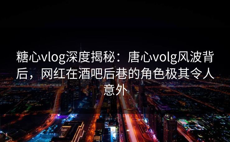 糖心vlog深度揭秘：唐心volg风波背后，网红在酒吧后巷的角色极其令人意外