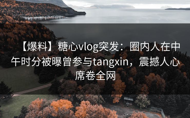 【爆料】糖心vlog突发：圈内人在中午时分被曝曾参与tangxin，震撼人心席卷全网  第1张