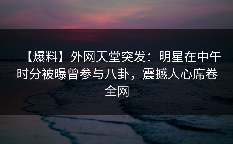 【爆料】外网天堂突发：明星在中午时分被曝曾参与八卦，震撼人心席卷全网
