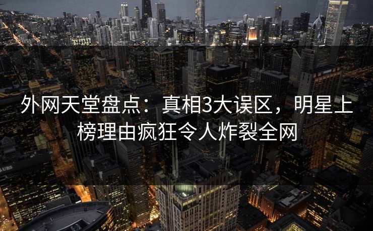 外网天堂盘点：真相3大误区，明星上榜理由疯狂令人炸裂全网