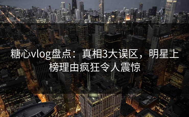 糖心vlog盘点：真相3大误区，明星上榜理由疯狂令人震惊