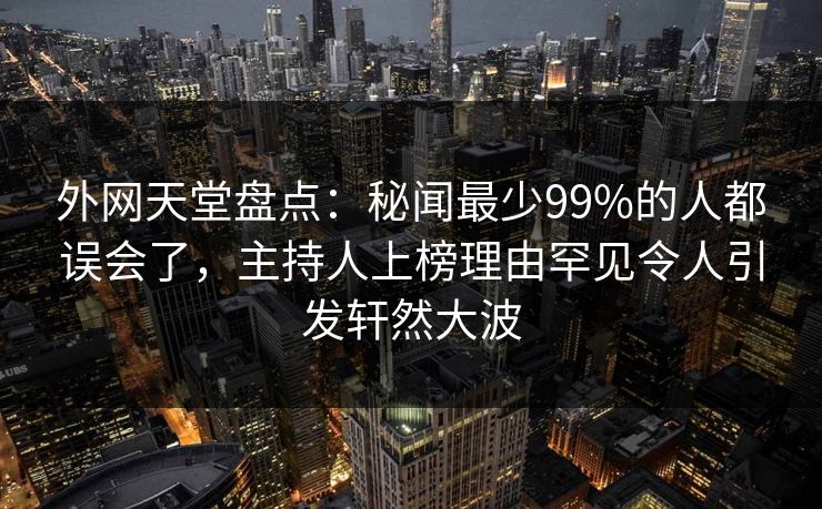 外网天堂盘点：秘闻最少99%的人都误会了，主持人上榜理由罕见令人引发轩然大波