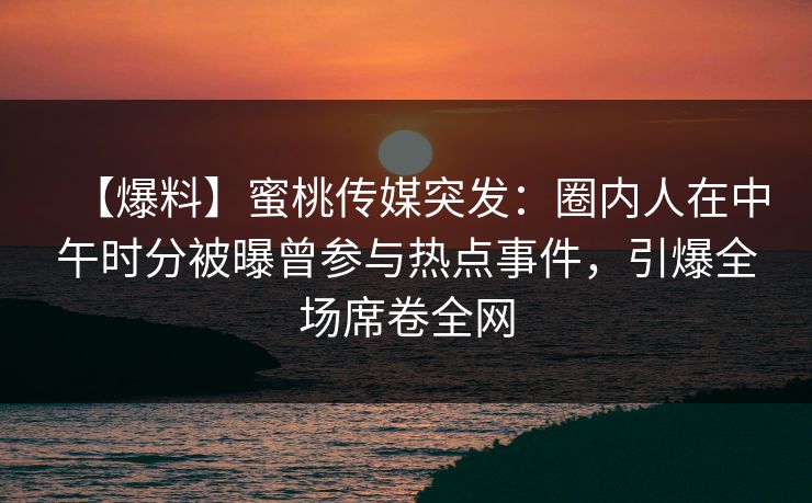 【爆料】蜜桃传媒突发：圈内人在中午时分被曝曾参与热点事件，引爆全场席卷全网
