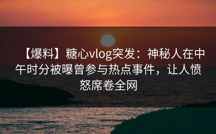 【爆料】糖心vlog突发：神秘人在中午时分被曝曾参与热点事件，让人愤怒席卷全网