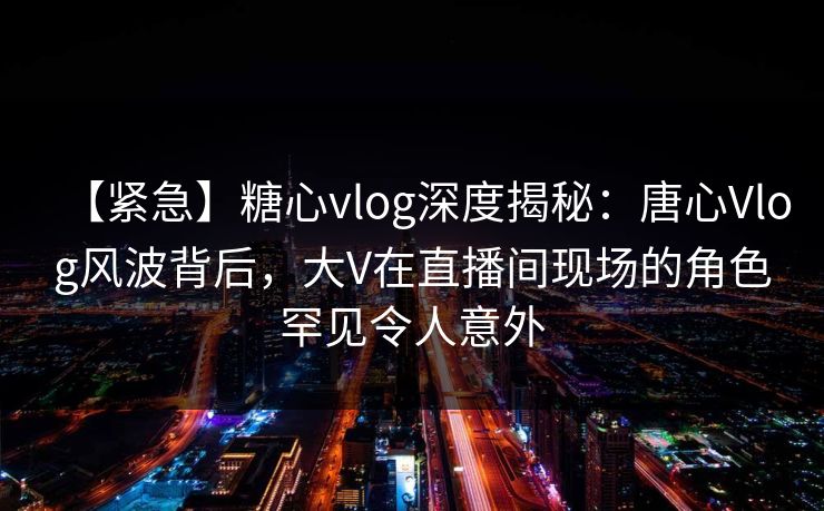 【紧急】糖心vlog深度揭秘：唐心Vlog风波背后，大V在直播间现场的角色罕见令人意外