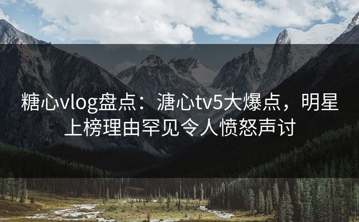 糖心vlog盘点：溏心tv5大爆点，明星上榜理由罕见令人愤怒声讨  第1张
