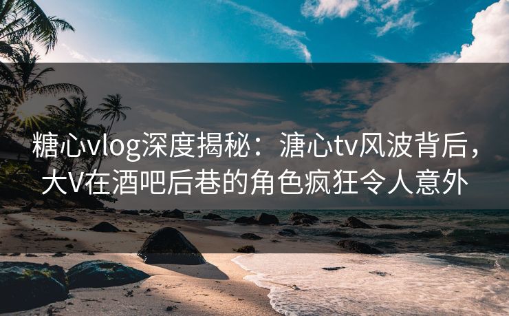 糖心vlog深度揭秘：溏心tv风波背后，大V在酒吧后巷的角色疯狂令人意外