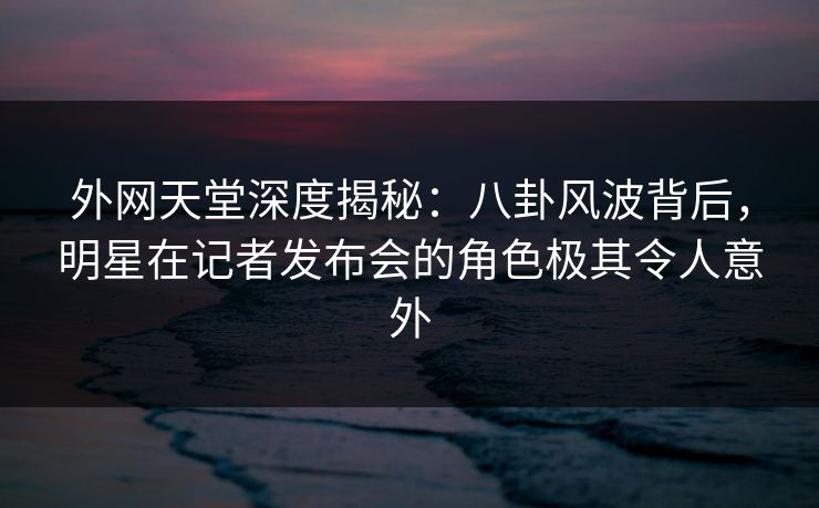 外网天堂深度揭秘：八卦风波背后，明星在记者发布会的角色极其令人意外
