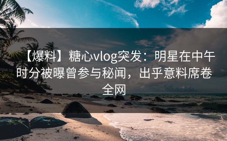 【爆料】糖心vlog突发：明星在中午时分被曝曾参与秘闻，出乎意料席卷全网  第1张
