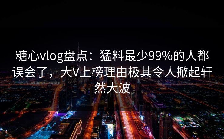 糖心vlog盘点：猛料最少99%的人都误会了，大V上榜理由极其令人掀起轩然大波