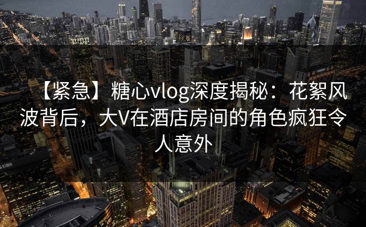 【紧急】糖心vlog深度揭秘：花絮风波背后，大V在酒店房间的角色疯狂令人意外