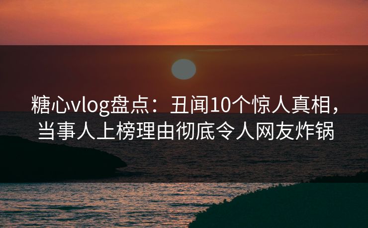 糖心vlog盘点：丑闻10个惊人真相，当事人上榜理由彻底令人网友炸锅
