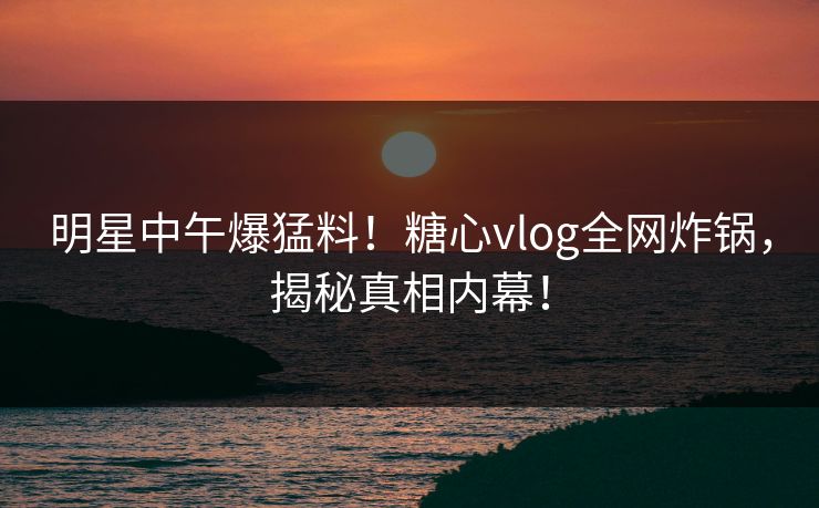 明星中午爆猛料！糖心vlog全网炸锅，揭秘真相内幕！