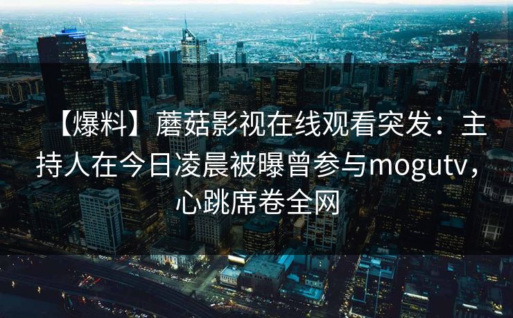 【爆料】蘑菇影视在线观看突发：主持人在今日凌晨被曝曾参与mogutv，心跳席卷全网