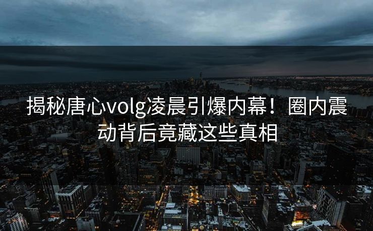 揭秘唐心volg凌晨引爆内幕！圈内震动背后竟藏这些真相