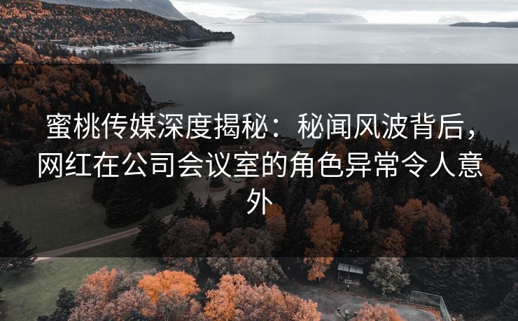 蜜桃传媒深度揭秘：秘闻风波背后，网红在公司会议室的角色异常令人意外