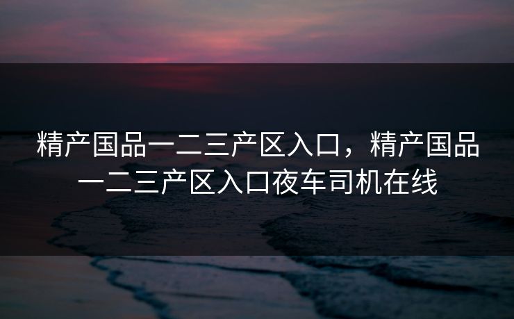 精产国品一二三产区入口，精产国品一二三产区入口夜车司机在线
