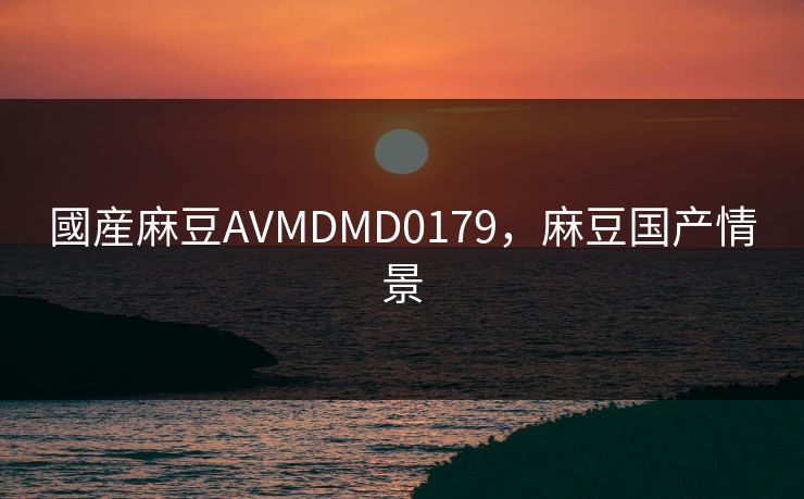 國産麻豆AVMDMD0179，麻豆国产情景