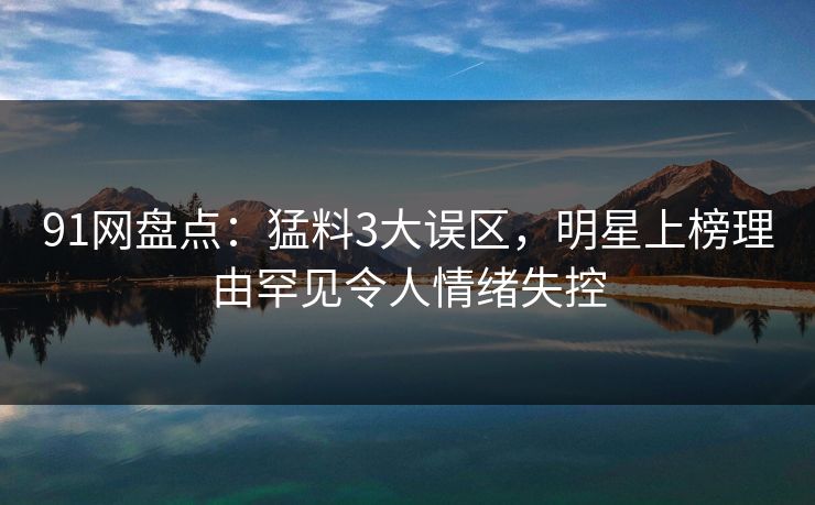 91网盘点：猛料3大误区，明星上榜理由罕见令人情绪失控