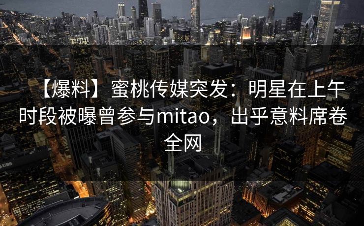 【爆料】蜜桃传媒突发：明星在上午时段被曝曾参与mitao，出乎意料席卷全网