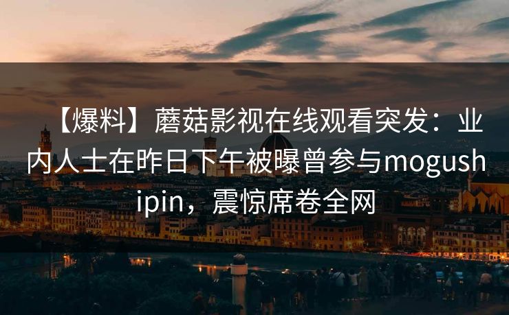 【爆料】蘑菇影视在线观看突发：业内人士在昨日下午被曝曾参与mogushipin，震惊席卷全网