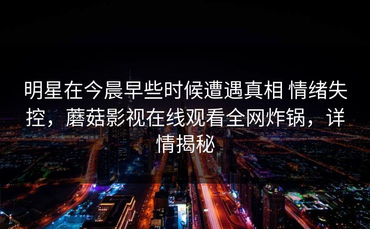 明星在今晨早些时候遭遇真相 情绪失控,蘑菇影视在线观看全网炸锅,详情揭秘
