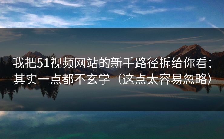 我把51视频网站的新手路径拆给你看：其实一点都不玄学（这点太容易忽略）
