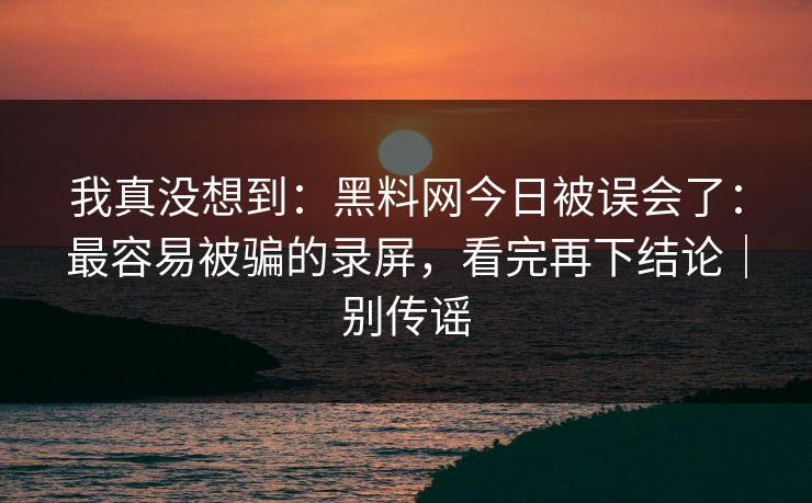 我真没想到：黑料网今日被误会了：最容易被骗的录屏，看完再下结论｜别传谣