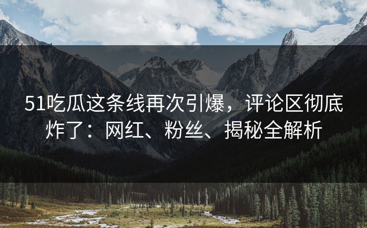 51吃瓜这条线再次引爆，评论区彻底炸了：网红、粉丝、揭秘全解析