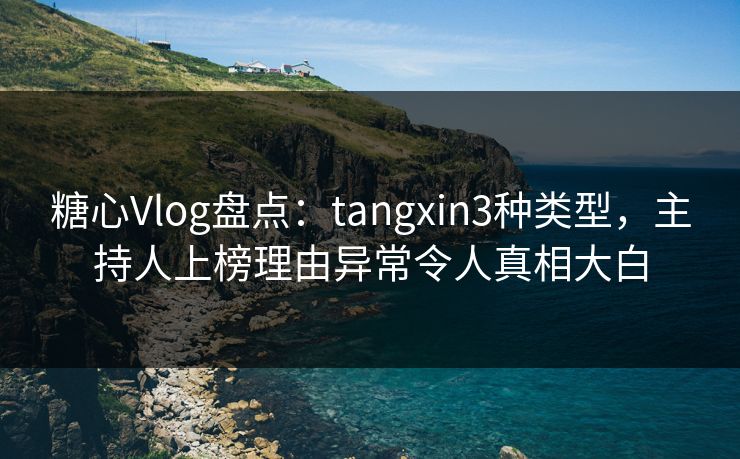 糖心Vlog盘点：tangxin3种类型，主持人上榜理由异常令人真相大白