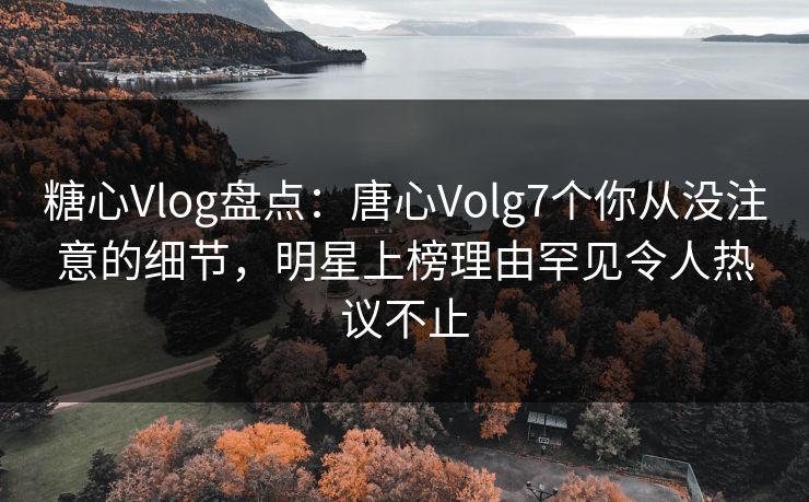 糖心Vlog盘点：唐心Volg7个你从没注意的细节，明星上榜理由罕见令人热议不止