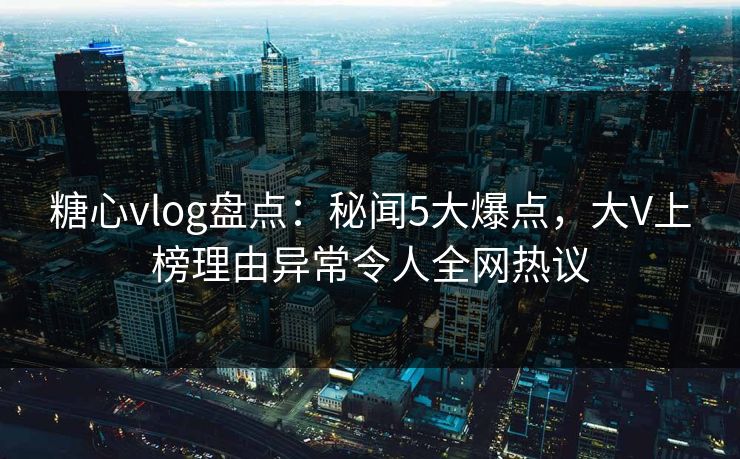 糖心vlog盘点：秘闻5大爆点，大V上榜理由异常令人全网热议