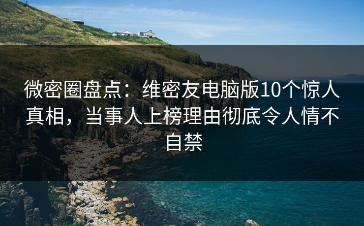 微密圈盘点：维密友电脑版10个惊人真相，当事人上榜理由彻底令人情不自禁