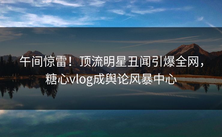 午间惊雷！顶流明星丑闻引爆全网，糖心vlog成舆论风暴中心