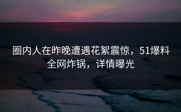 圈内人在昨晚遭遇花絮震惊，51爆料全网炸锅，详情曝光