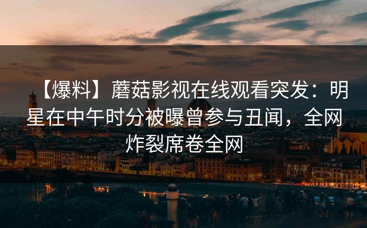 【爆料】蘑菇影视在线观看突发:明星在中午时分被曝曾参与丑闻,全网炸裂席卷全网 【爆料】蘑菇影视在线观看突发:明星在中午时分被曝曾参与丑闻,全网炸裂席卷全网