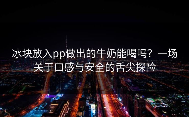 冰块放入pp做出的牛奶能喝吗?一场关于口感与安全的舌尖探险 冰块放入pp做出的牛奶能喝吗?一场关于口感与安全的舌尖探险
