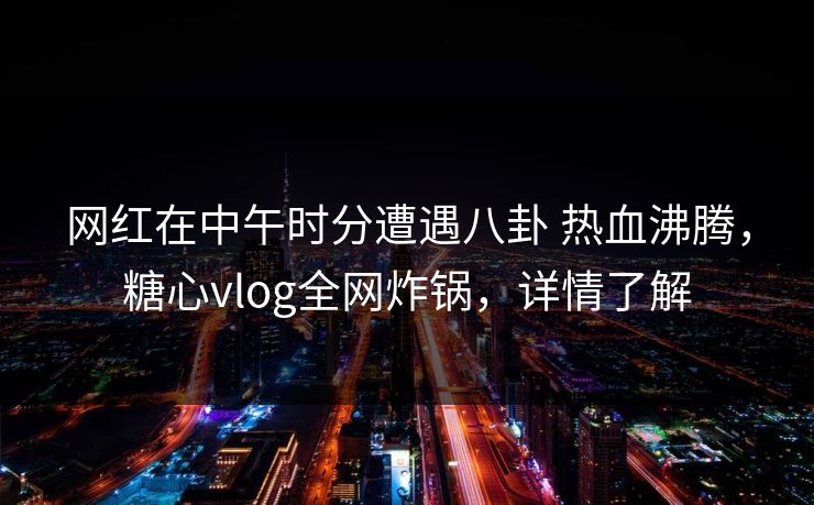 网红在中午时分遭遇八卦 热血沸腾，糖心vlog全网炸锅，详情了解