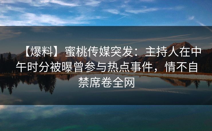 【爆料】蜜桃传媒突发：主持人在中午时分被曝曾参与热点事件，情不自禁席卷全网