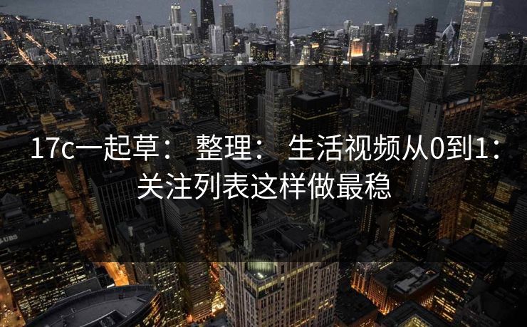 17c一起草： 整理： 生活视频从0到1：关注列表这样做最稳